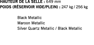 HAUTEUR DE LA SELLE : 649 mm POIDS (RÉSERVOIR VIDE PLEIN) : 247 kg   256 kg  Black Metallic Maroon Metallic Silver Qu   