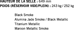 HAUTEUR DE LA SELLE : 649 mm POIDS (RÉSERVOIR VIDE PLEIN) : 243 kg   252 kg  Black Smoke Alumina Jade Smoke   Black M   